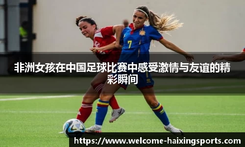 非洲女孩在中国足球比赛中感受激情与友谊的精彩瞬间