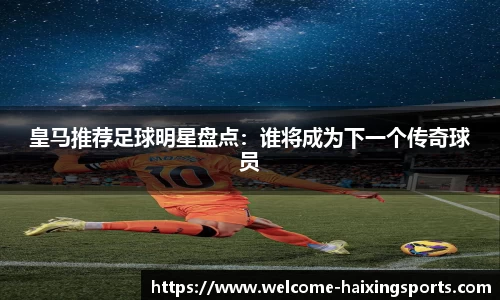 皇马推荐足球明星盘点：谁将成为下一个传奇球员